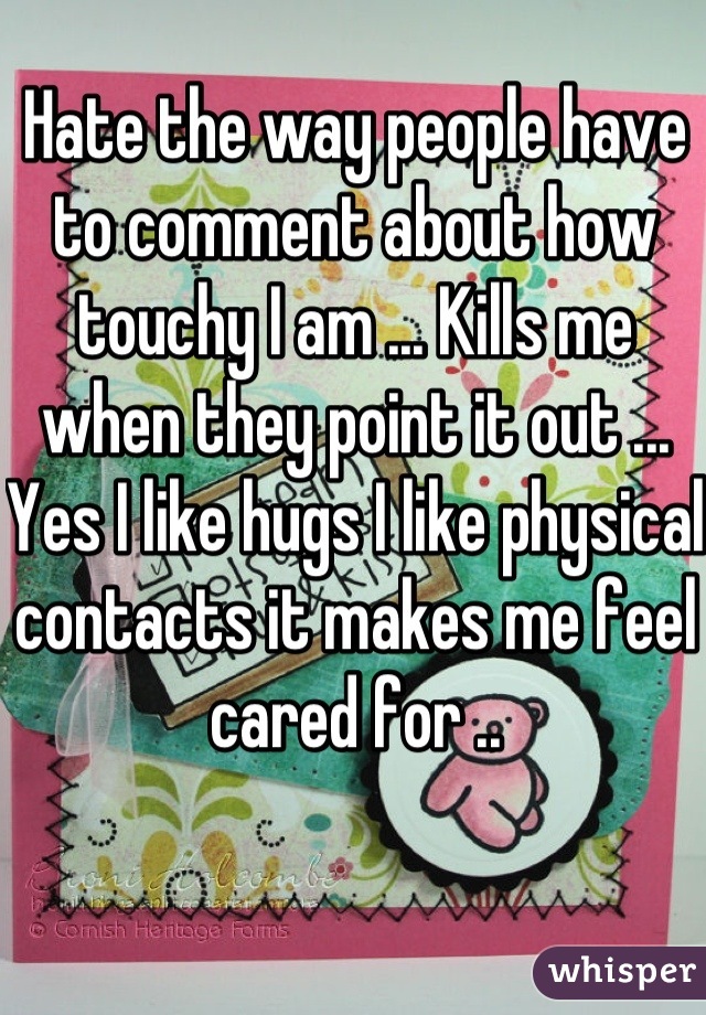 Hate the way people have to comment about how touchy I am ... Kills me when they point it out ... Yes I like hugs I like physical contacts it makes me feel cared for ..