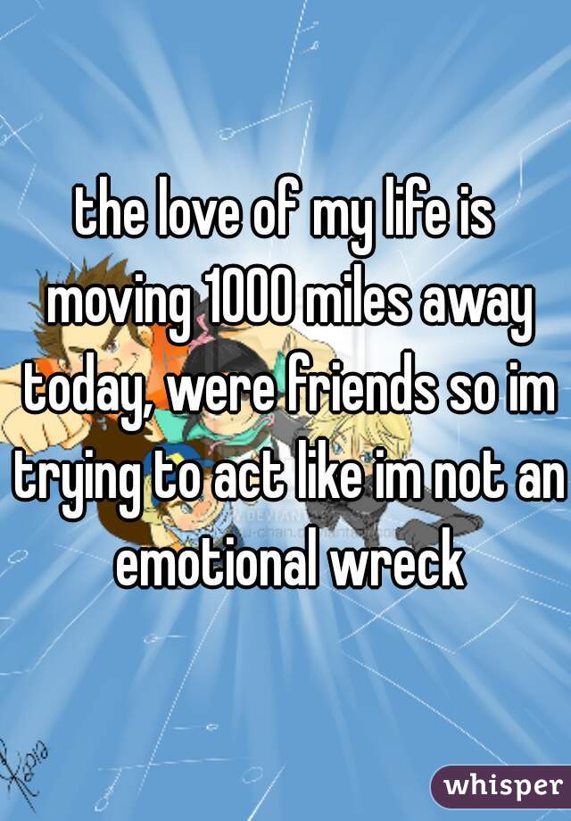 the love of my life is moving 1000 miles away today, were friends so im trying to act like im not an emotional wreck