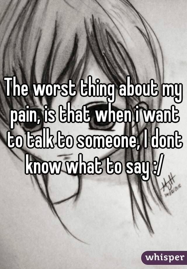 The worst thing about my pain, is that when i want to talk to someone, I dont know what to say :/