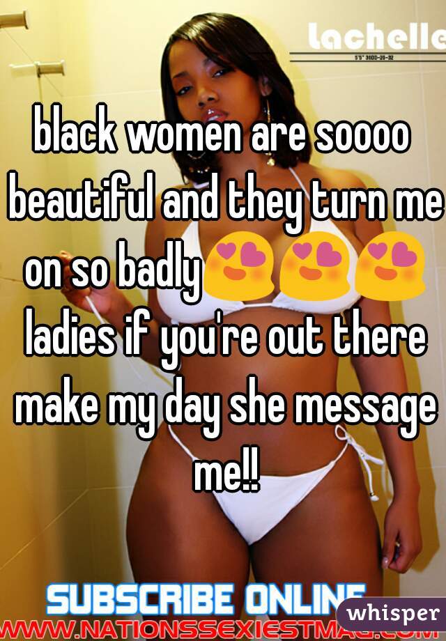 black women are soooo beautiful and they turn me on so badly😍😍😍 ladies if you're out there make my day she message me!!