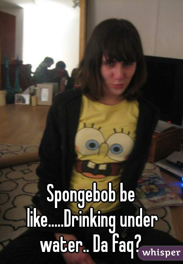 Spongebob be like.....Drinking under water.. Da faq? 