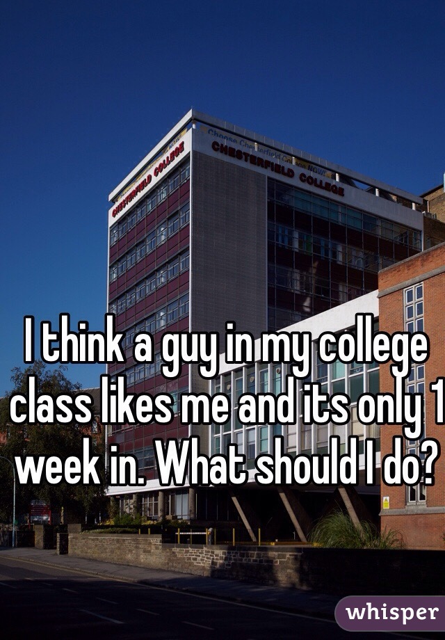 I think a guy in my college class likes me and its only 1 week in. What should I do?