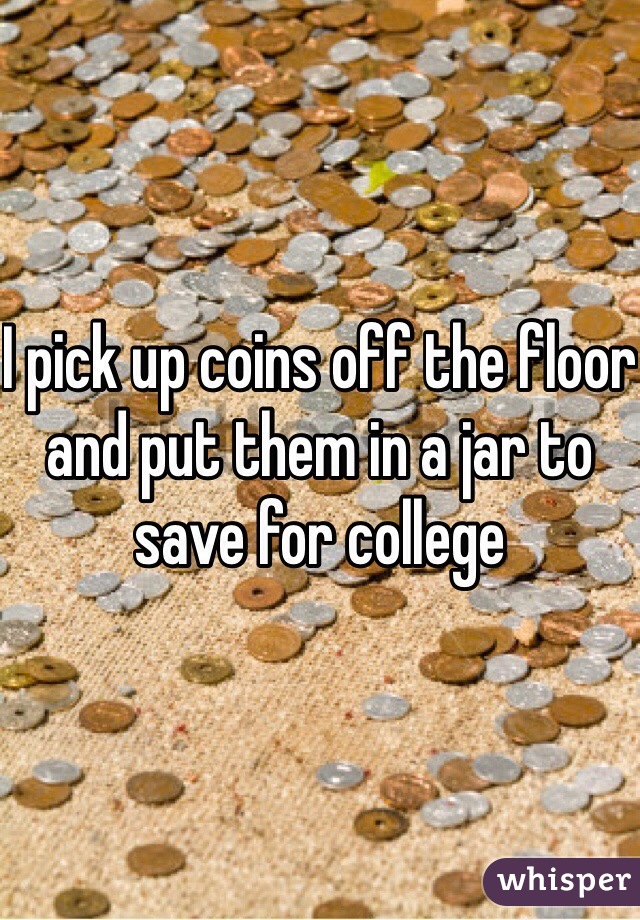 I pick up coins off the floor and put them in a jar to save for college