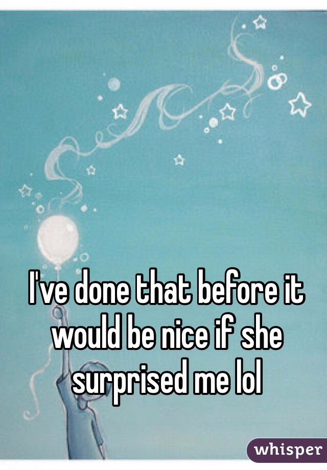 I've done that before it would be nice if she surprised me lol