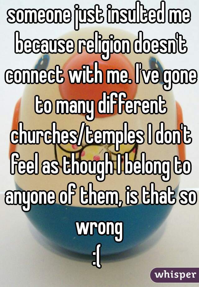 someone just insulted me because religion doesn't connect with me. I've gone to many different churches/temples I don't feel as though I belong to anyone of them, is that so wrong 
:( 