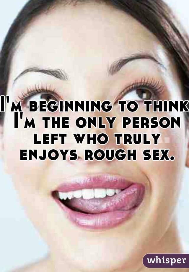 I'm beginning to think I'm the only person left who truly enjoys rough sex.