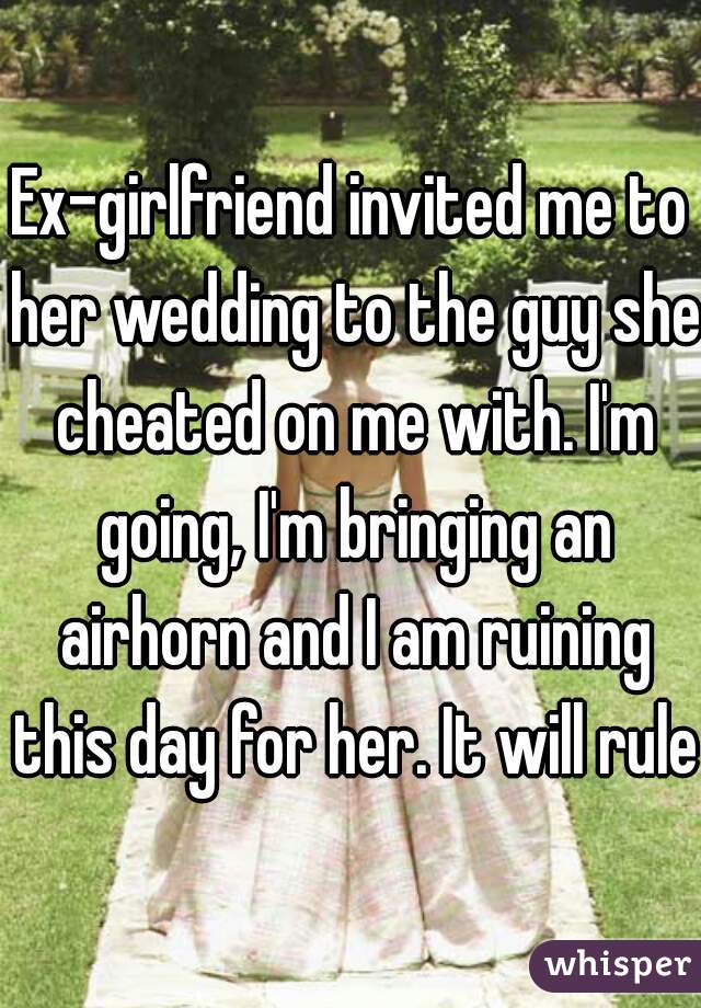 Ex-girlfriend invited me to her wedding to the guy she cheated on me with. I'm going, I'm bringing an airhorn and I am ruining this day for her. It will rule.