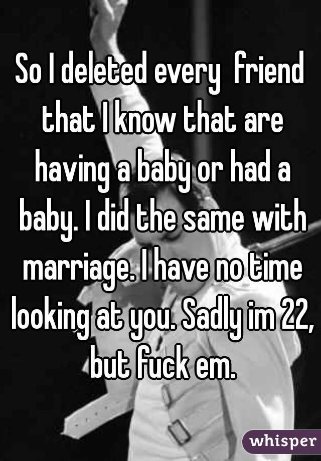 So I deleted every  friend that I know that are having a baby or had a baby. I did the same with marriage. I have no time looking at you. Sadly im 22, but fuck em.