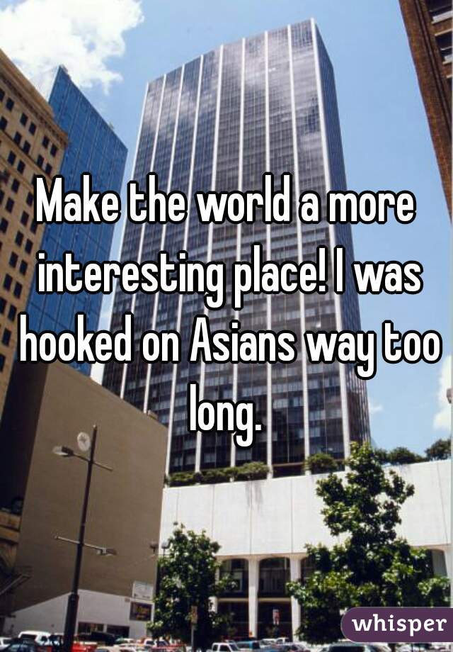 Make the world a more interesting place! I was hooked on Asians way too long. 
