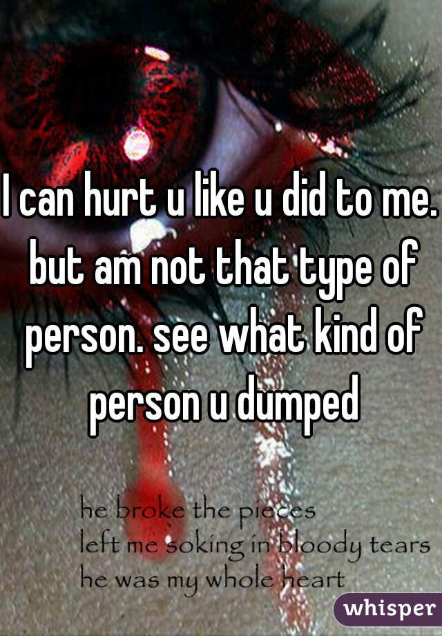 I can hurt u like u did to me. but am not that type of person. see what kind of person u dumped