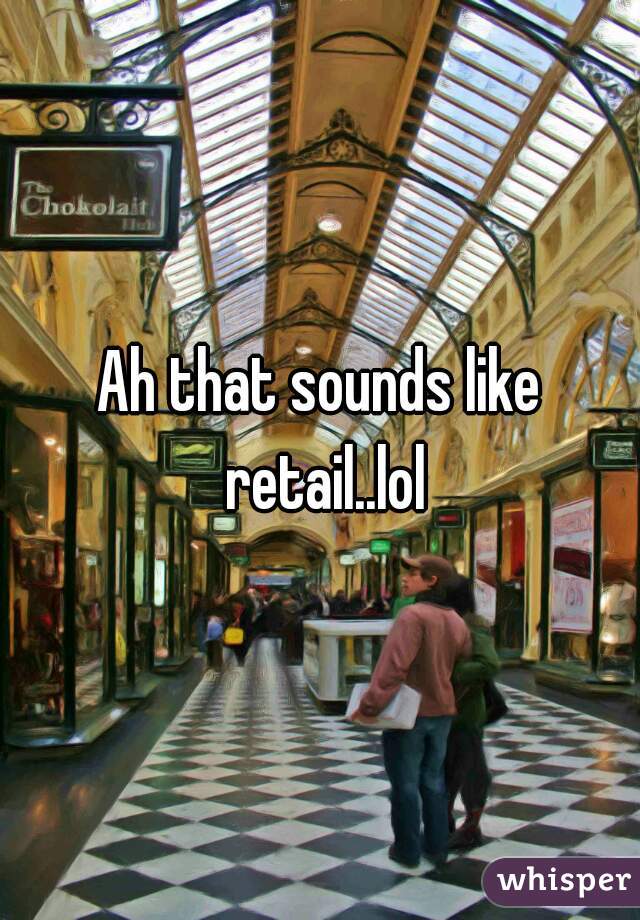Ah that sounds like retail..lol