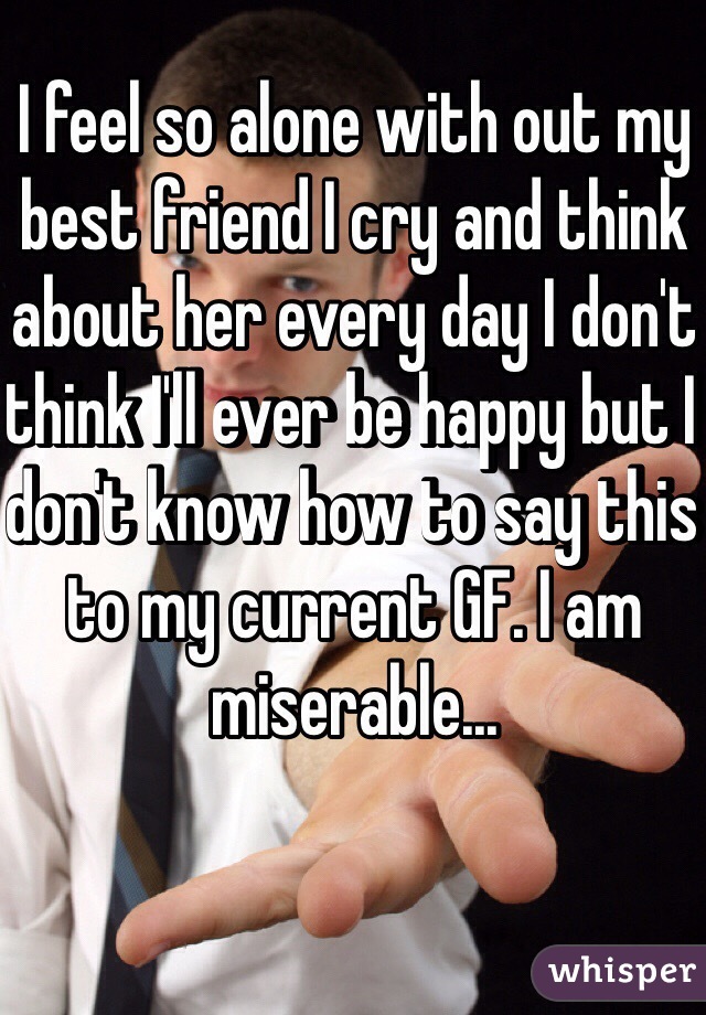 I feel so alone with out my best friend I cry and think about her every day I don't think I'll ever be happy but I don't know how to say this to my current GF. I am miserable...