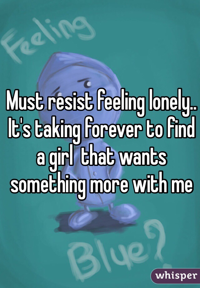 Must resist feeling lonely..
It's taking forever to find a girl  that wants something more with me 