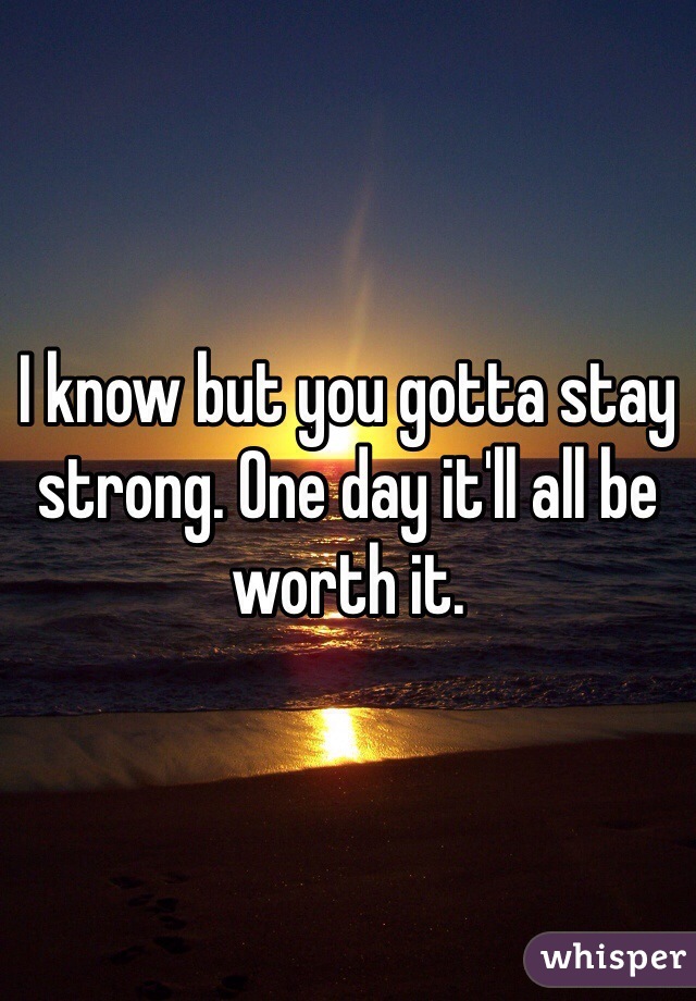 I know but you gotta stay strong. One day it'll all be worth it. 