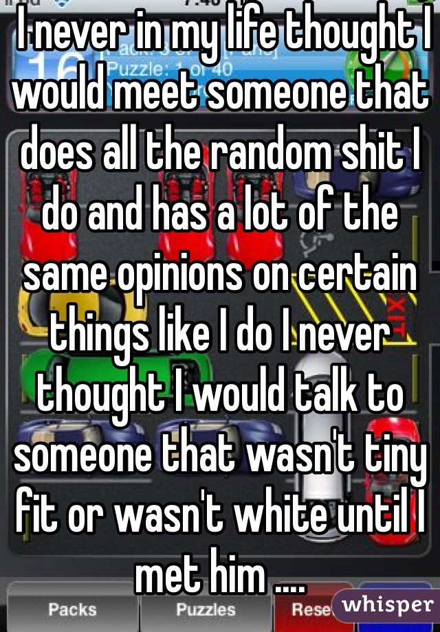  I never in my life thought I would meet someone that does all the random shit I do and has a lot of the same opinions on certain things like I do I never thought I would talk to someone that wasn't tiny fit or wasn't white until I met him .... 