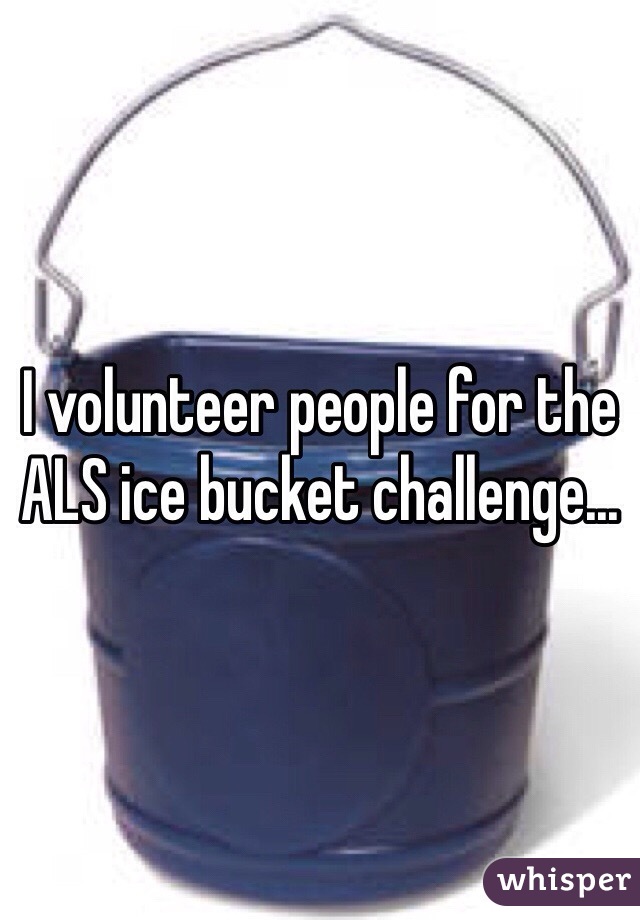 I volunteer people for the ALS ice bucket challenge...