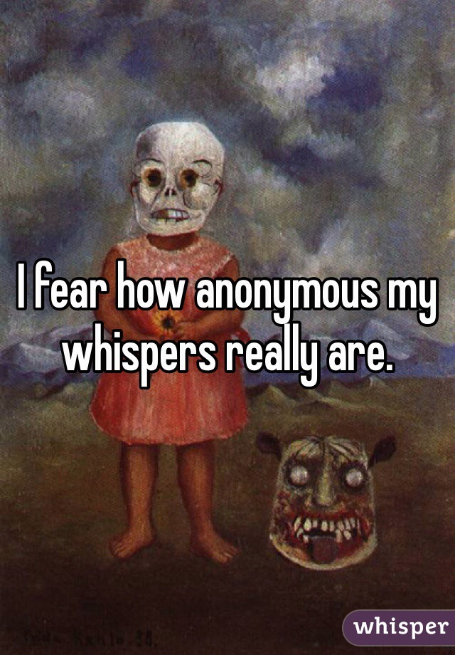 I fear how anonymous my whispers really are.  