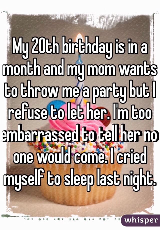 My 20th birthday is in a month and my mom wants to throw me a party but I refuse to let her. I'm too embarrassed to tell her no one would come. I cried myself to sleep last night.