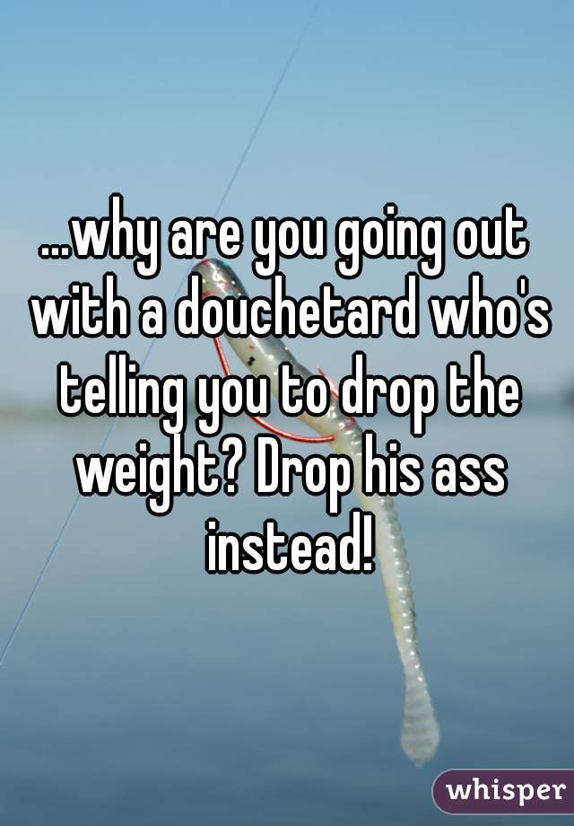...why are you going out with a douchetard who's telling you to drop the weight? Drop his ass instead!