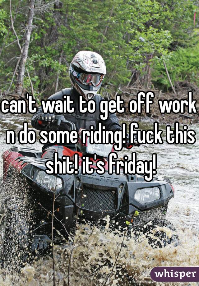 can't wait to get off work n do some riding! fuck this shit! it's friday!