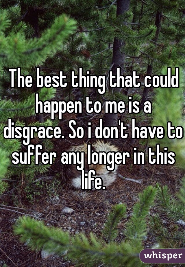 The best thing that could happen to me is a disgrace. So i don't have to suffer any longer in this life. 