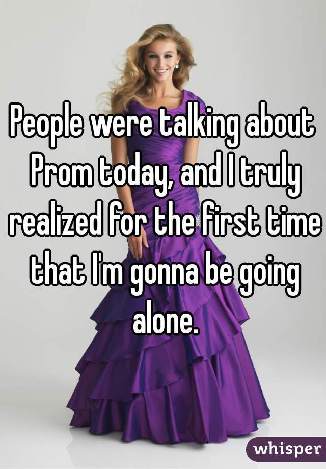 People were talking about Prom today, and I truly realized for the first time that I'm gonna be going alone.