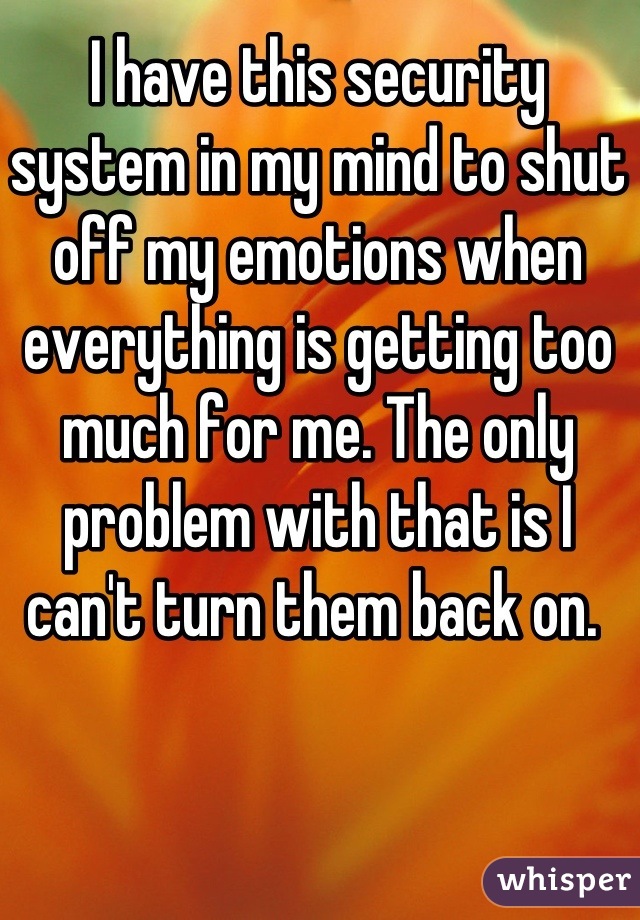 I have this security system in my mind to shut off my emotions when everything is getting too much for me. The only problem with that is I can't turn them back on. 