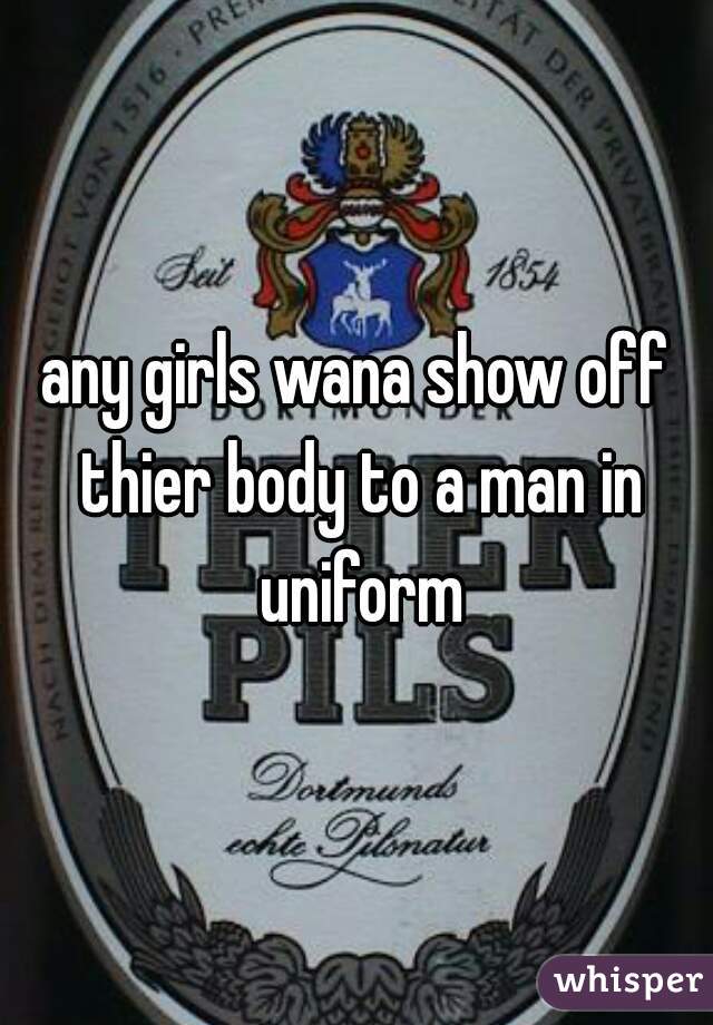 any girls wana show off thier body to a man in uniform