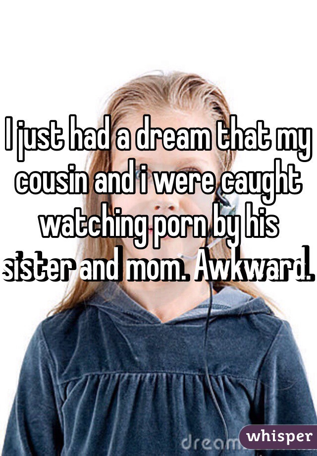 I just had a dream that my cousin and i were caught watching porn by his sister and mom. Awkward. 