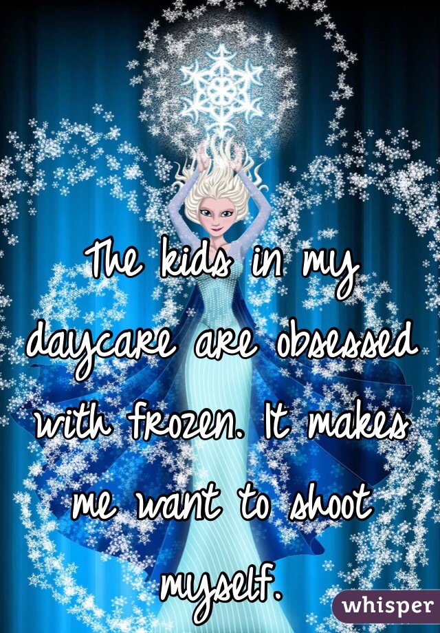 The kids in my daycare are obsessed with frozen. It makes me want to shoot myself.