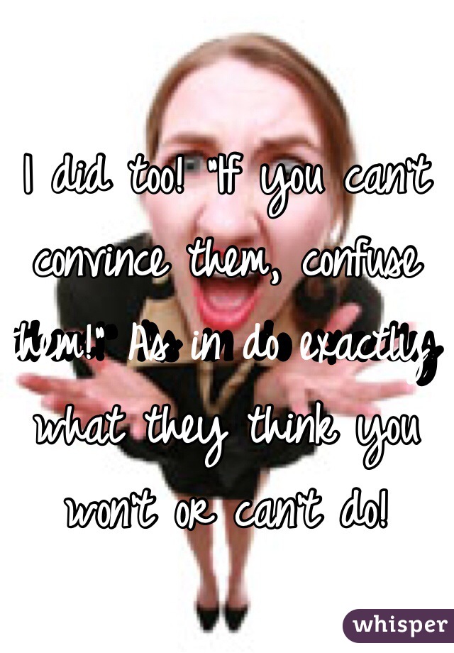 I did too! "If you can't convince them, confuse them!" As in do exactly what they think you won't or can't do!