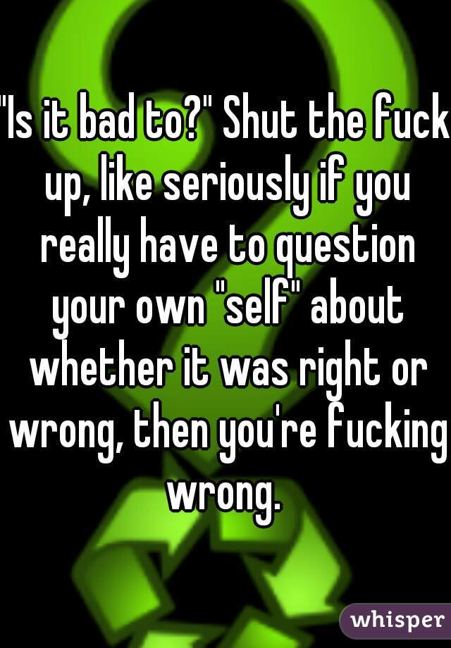 "Is it bad to?" Shut the fuck up, like seriously if you really have to question your own "self" about whether it was right or wrong, then you're fucking wrong. 
