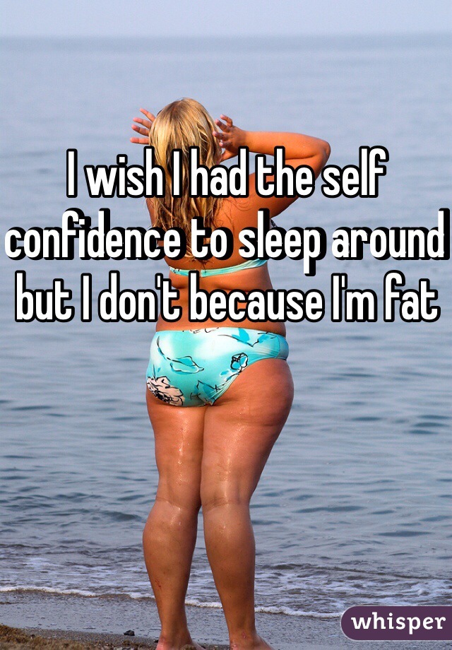 I wish I had the self confidence to sleep around but I don't because I'm fat