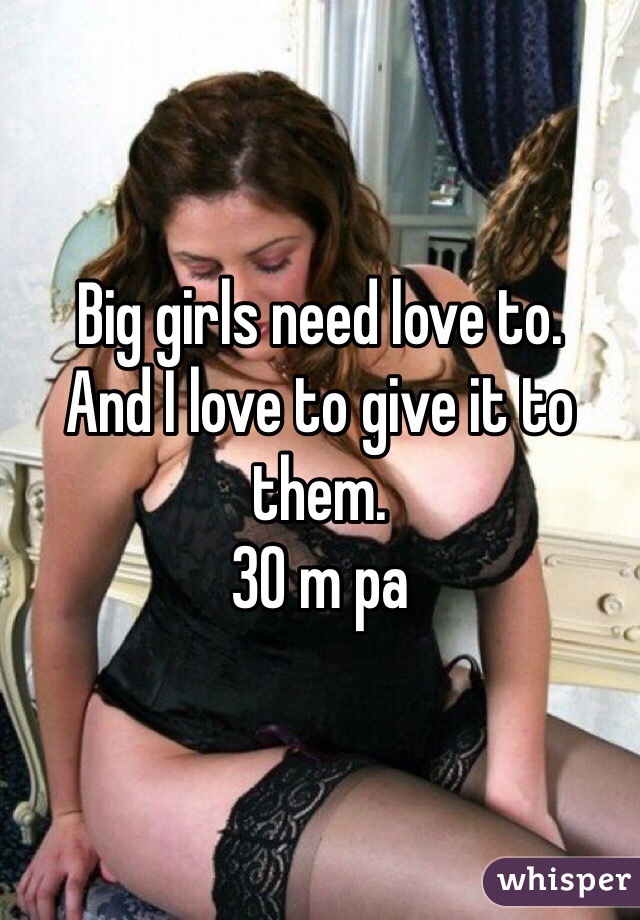 Big girls need love to. 
And I love to give it to them. 
30 m pa