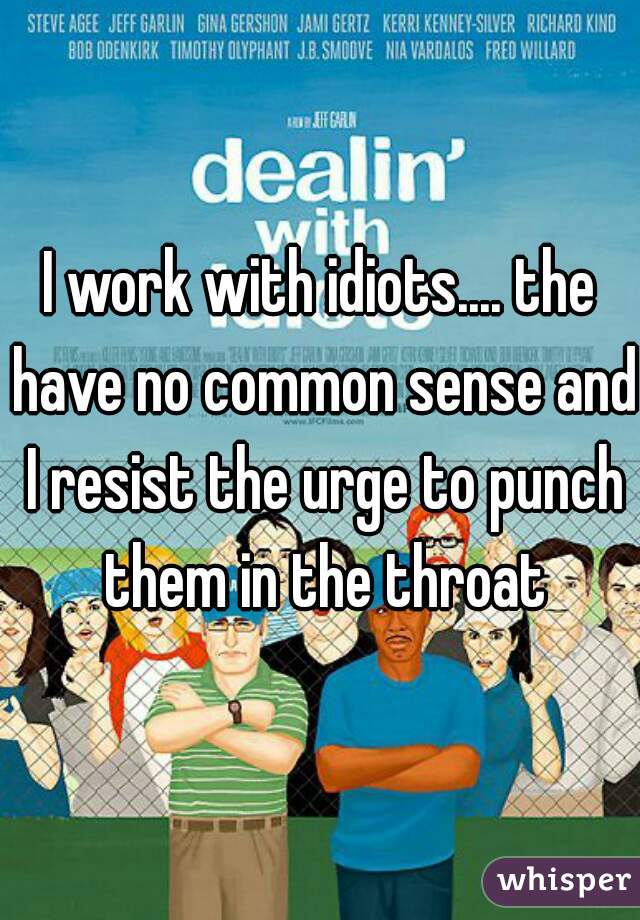 I work with idiots.... the have no common sense and I resist the urge to punch them in the throat