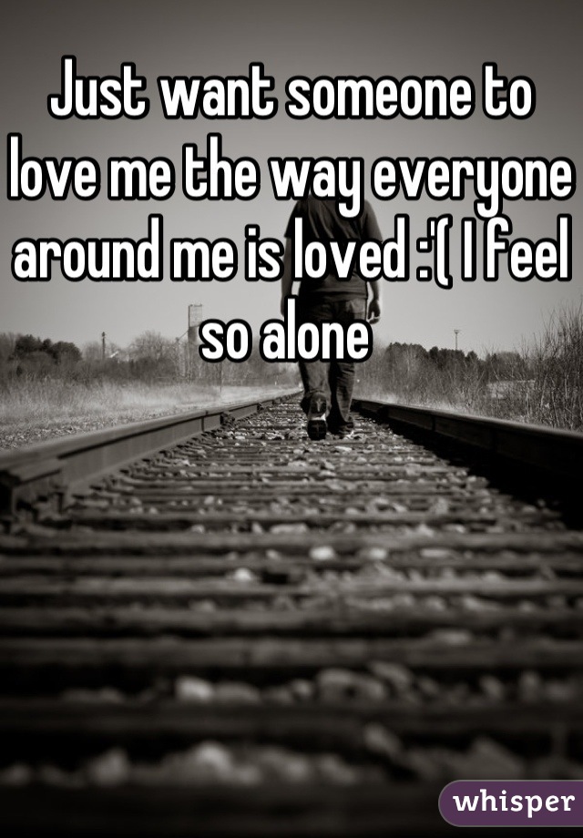 Just want someone to love me the way everyone around me is loved :'( I feel so alone 