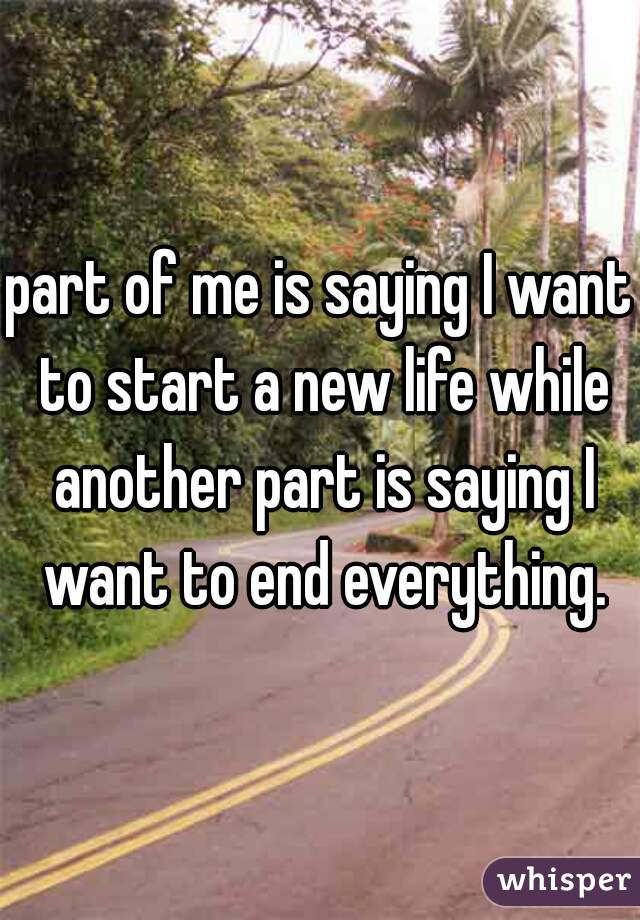 part of me is saying I want to start a new life while another part is saying I want to end everything.