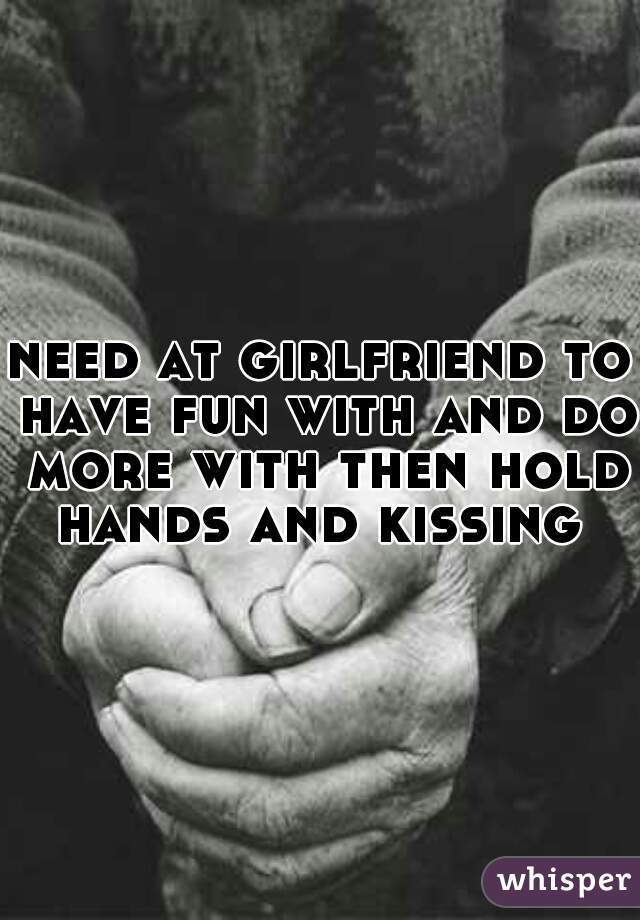 need at girlfriend to have fun with and do more with then hold hands and kissing 