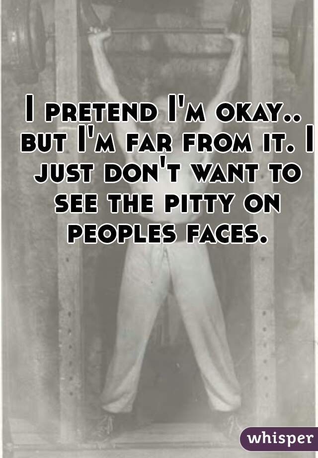 I pretend I'm okay.. but I'm far from it. I just don't want to see the pitty on peoples faces.
