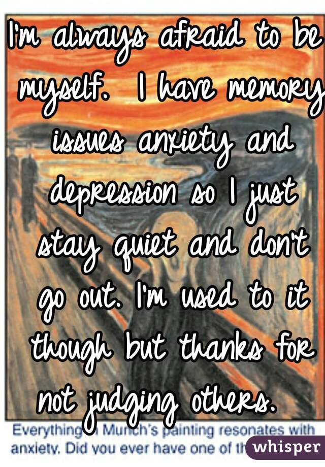 I'm always afraid to be myself.  I have memory issues anxiety and depression so I just stay quiet and don't go out. I'm used to it though but thanks for not judging others.  