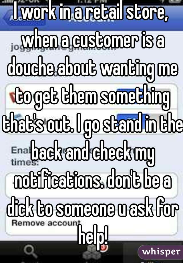 I work in a retail store, when a customer is a douche about wanting me to get them something that's out. I go stand in the back and check my notifications. don't be a dick to someone u ask for help!