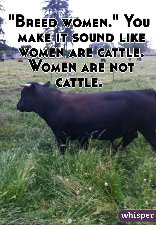 "Breed women." You make it sound like women are cattle. Women are not cattle. 