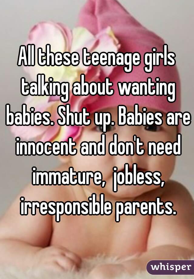 All these teenage girls talking about wanting babies. Shut up. Babies are innocent and don't need immature,  jobless, irresponsible parents.