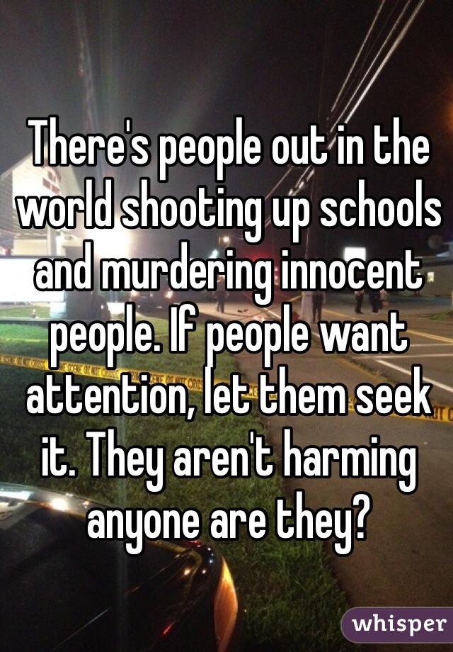 There's people out in the world shooting up schools and murdering innocent people. If people want attention, let them seek it. They aren't harming anyone are they?  