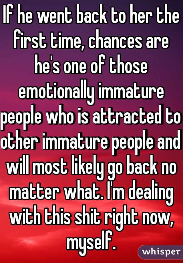 If he went back to her the first time, chances are he's one of those emotionally immature people who is attracted to other immature people and will most likely go back no matter what. I'm dealing with this shit right now, myself.
