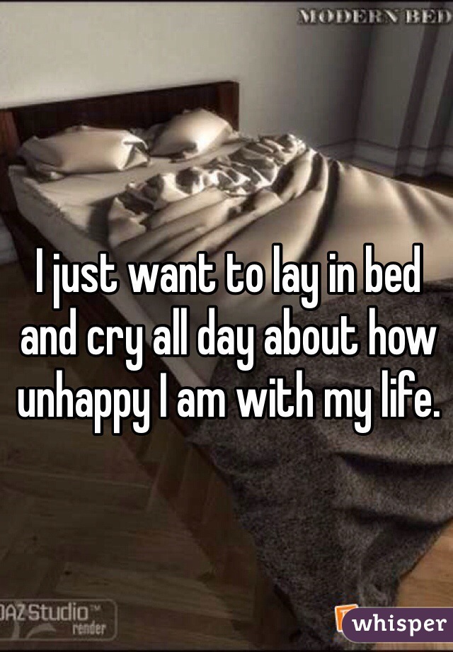 I just want to lay in bed and cry all day about how unhappy I am with my life.