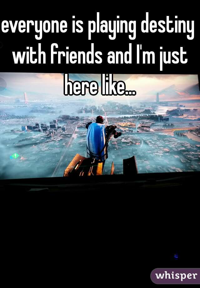 everyone is playing destiny with friends and I'm just here like...