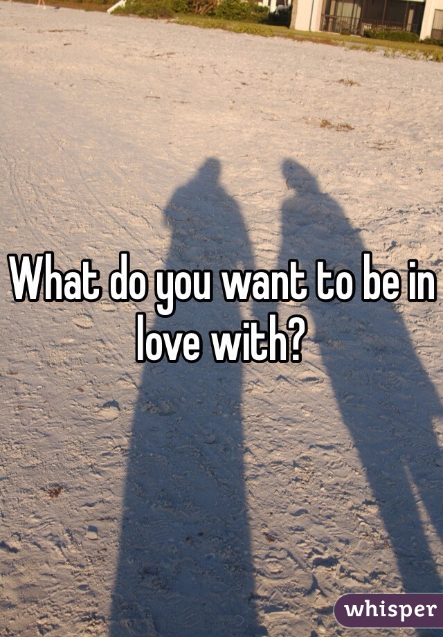 What do you want to be in love with?