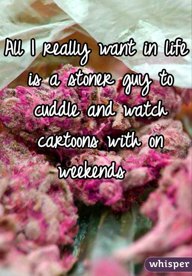 All I really want in life is a stoner guy to cuddle and watch cartoons with on weekends  