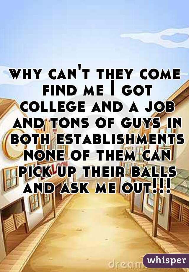 why can't they come find me I got college and a job and tons of guys in both establishments none of them can pick up their balls and ask me out!!!